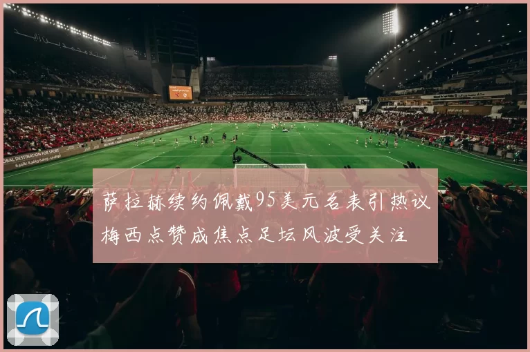 萨拉赫续约佩戴95美元名表引热议梅西点赞成焦点足坛风波受关注